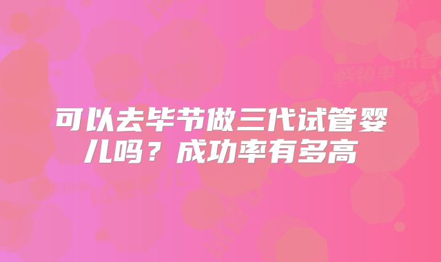 可以去毕节做三代试管婴儿吗?成功率有多高