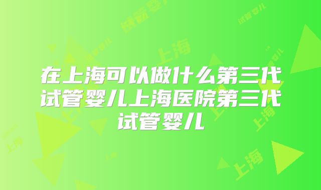 在上海可以做什么第三代试管婴儿上海医院第三代试管婴儿