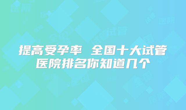 提高受孕率 全国十大试管医院排名你知道几个