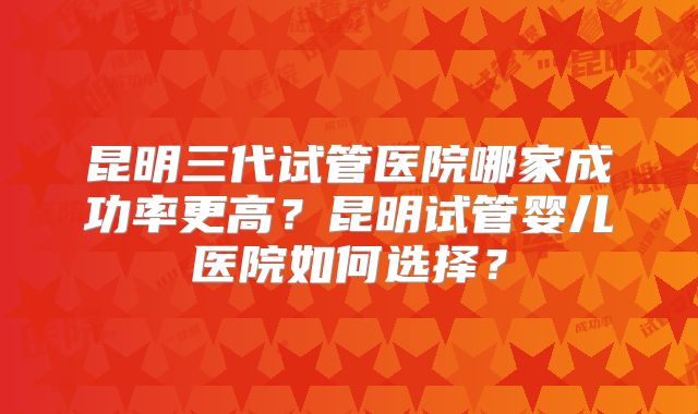 昆明三代试管医院哪家成功率更高?昆明试管婴儿医院如何选择?