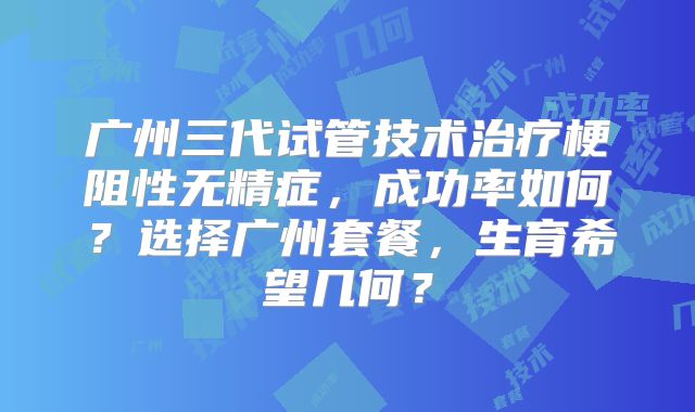 广州三代试管技术治疗梗阻性无精症,成功率如何?选择广州套餐,生育希望几何?