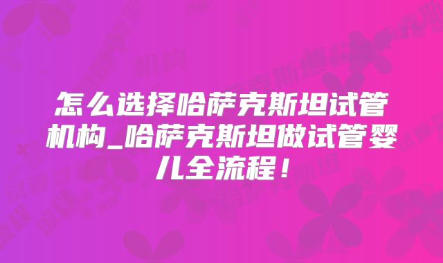 怎么选择哈萨克斯坦试管机构_哈萨克斯坦做试管婴儿全流程!