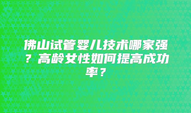 佛山试管婴儿技术哪家强?高龄女性如何提高成功率?