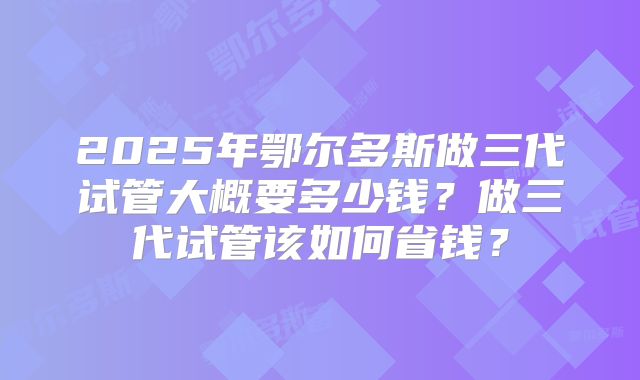 2025年鄂尔多斯做三代试管大概要多少钱？做三代试管该如何省钱？