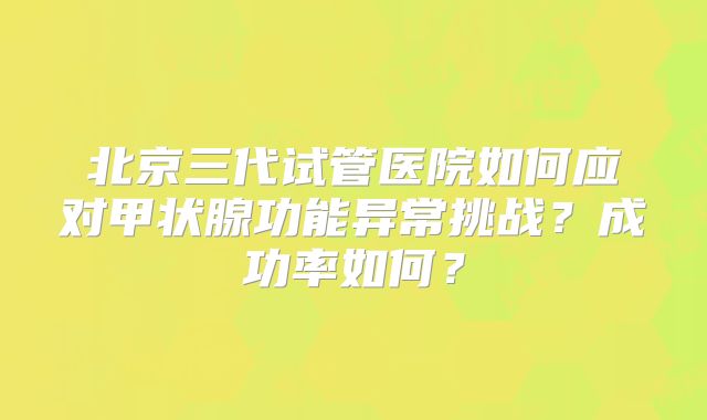北京三代试管医院如何应对甲状腺功能异常挑战?成功率如何?