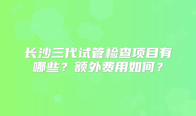 长沙三代试管检查项目有哪些?额外费用如何?