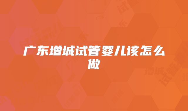 广东增城试管婴儿该怎么做