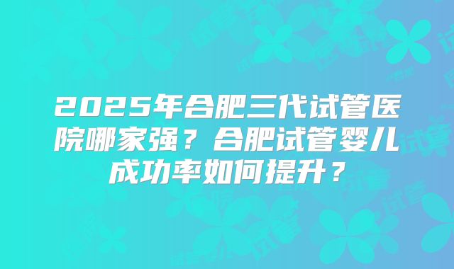 2025年合肥三代试管医院哪家强?合肥试管婴儿成功率如何提升?