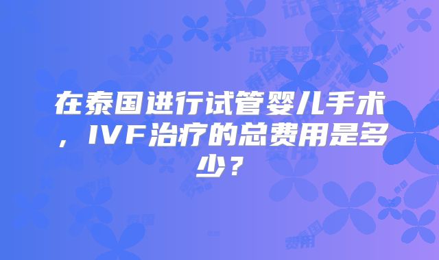 在泰国进行试管婴儿手术，IVF治疗的总费用是多少？