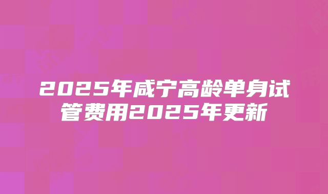 2025年咸宁高龄单身试管费用2025年更新