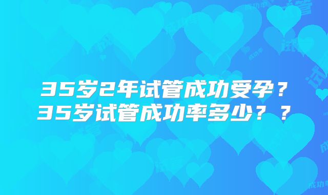 35岁2年试管成功受孕?35岁试管成功率多少??