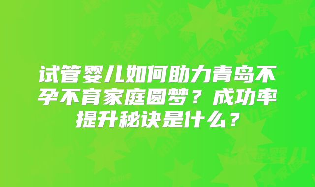 试管婴儿如何助力青岛不孕不育家庭圆梦?成功率提升秘诀是什么?