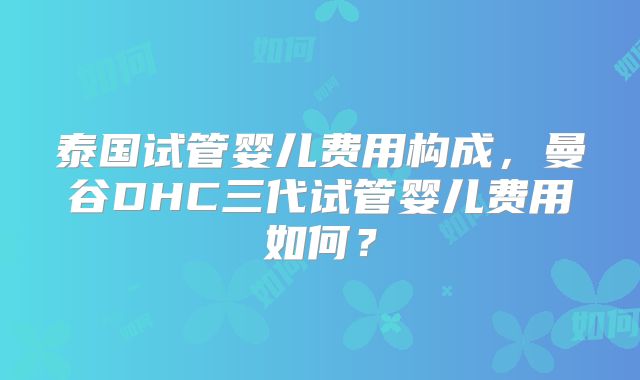 泰国试管婴儿费用构成,曼谷DHC三代试管婴儿费用如何?