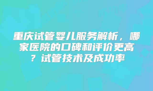 重庆试管婴儿服务解析，哪家医院的口碑和评价更高？试管技术及成功率