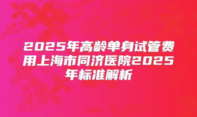 2025年高龄单身试管费用上海市同济医院2025年标准解析