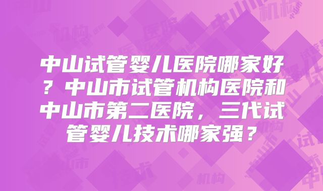 中山试管婴儿医院哪家好?中山市试管机构医院和中山市第二医院,三代试管婴儿技术哪家强?