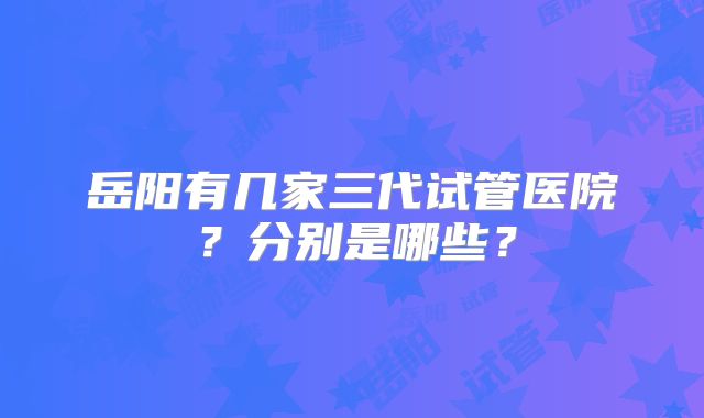岳阳有几家三代试管医院？分别是哪些？