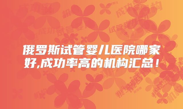 俄罗斯试管婴儿医院哪家好,成功率高的机构汇总!
