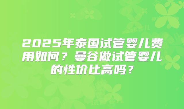 2025年泰国试管婴儿费用如何?曼谷做试管婴儿的性价比高吗?