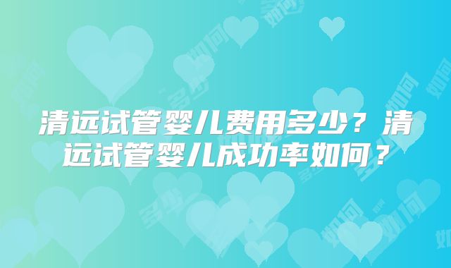 清远试管婴儿费用多少?清远试管婴儿成功率如何?
