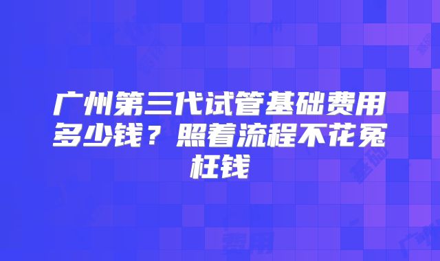 广州第三代试管基础费用多少钱?照着流程不花冤枉钱