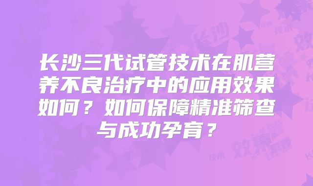 长沙三代试管技术在肌营养不良治疗中的应用效果如何?如何保障精准筛查与成功孕育?