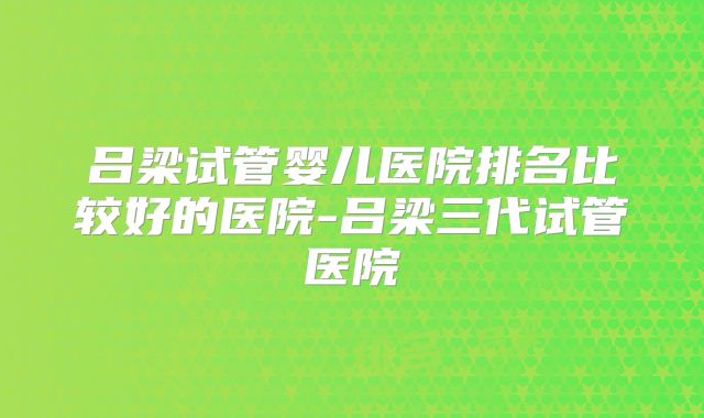 吕梁试管婴儿医院排名比较好的医院-吕梁三代试管医院