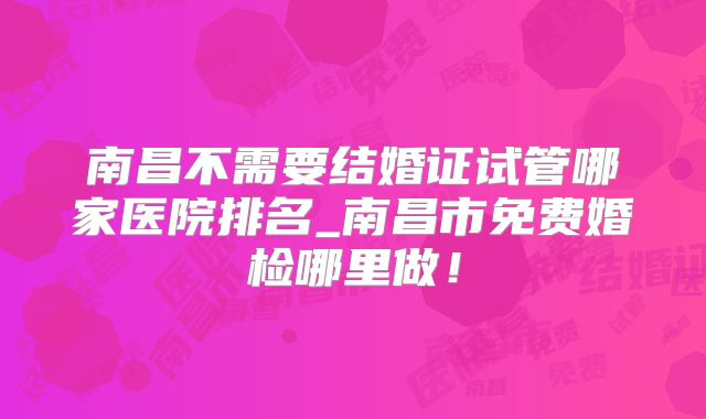 南昌不需要结婚证试管哪家医院排名_南昌市免费婚检哪里做!