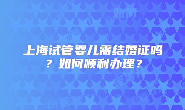 上海试管婴儿需结婚证吗?如何顺利办理?