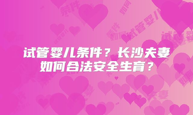 试管婴儿条件?长沙夫妻如何合法安全生育?