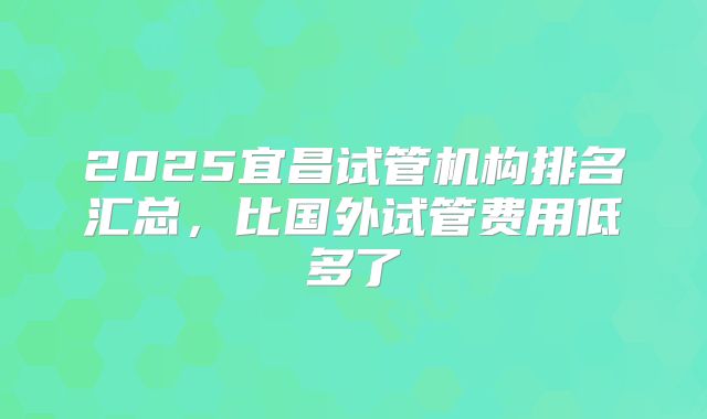 2025宜昌试管机构排名汇总,比国外试管费用低多了