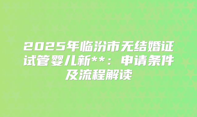 2025年临汾市无结婚证试管婴儿新**:申请条件及流程解读