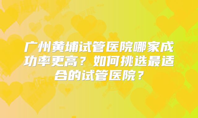 广州黄埔试管医院哪家成功率更高?如何挑选最适合的试管医院?