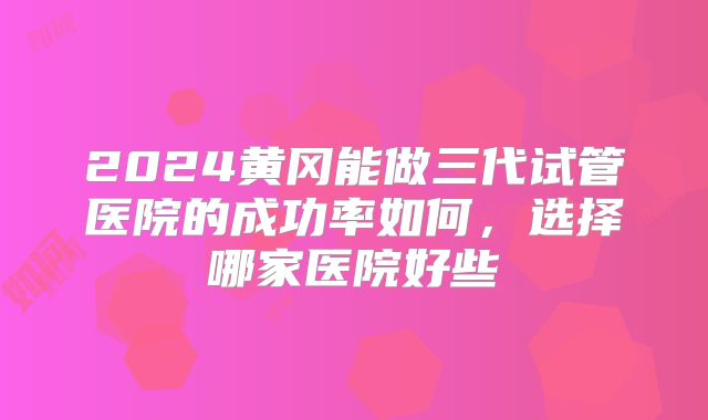 2024黄冈能做三代试管医院的成功率如何,选择哪家医院好些