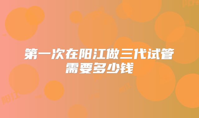 第一次在阳江做三代试管需要多少钱