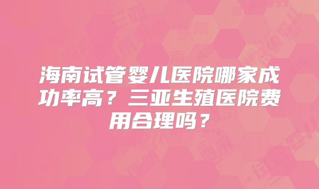 海南试管婴儿医院哪家成功率高?三亚生殖医院费用合理吗?