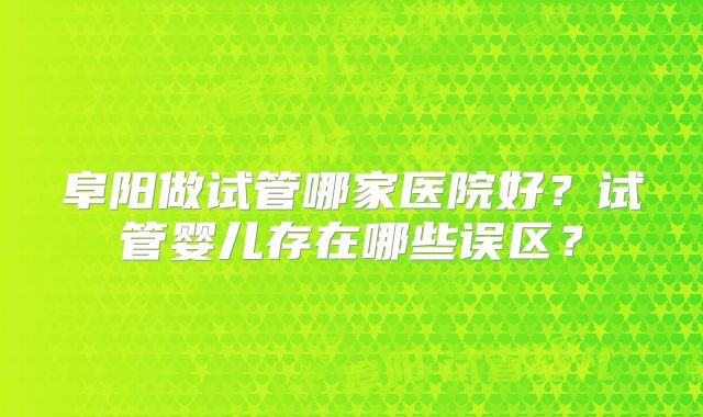 阜阳做试管哪家医院好？试管婴儿存在哪些误区？