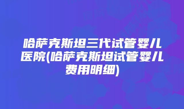 哈萨克斯坦三代试管婴儿医院(哈萨克斯坦试管婴儿费用明细)