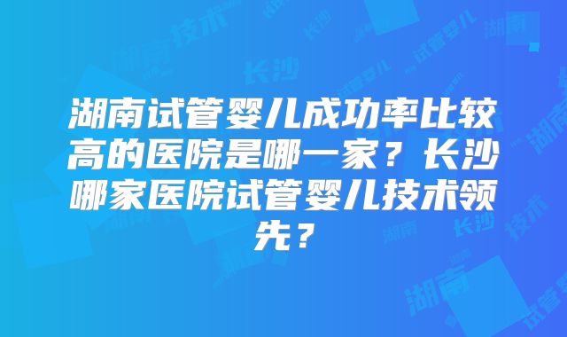 湖南试管婴儿成功率比较高的医院是哪一家?长沙哪家医院试管婴儿技术领先?