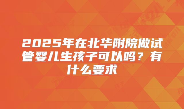 2025年在北华附院做试管婴儿生孩子可以吗?有什么要求