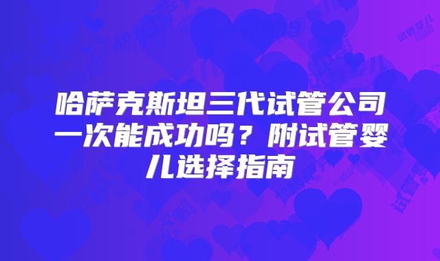 哈萨克斯坦三代试管公司一次能成功吗?附试管婴儿选择指南