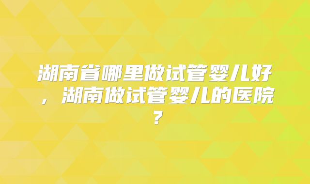 湖南省哪里做试管婴儿好,湖南做试管婴儿的医院?