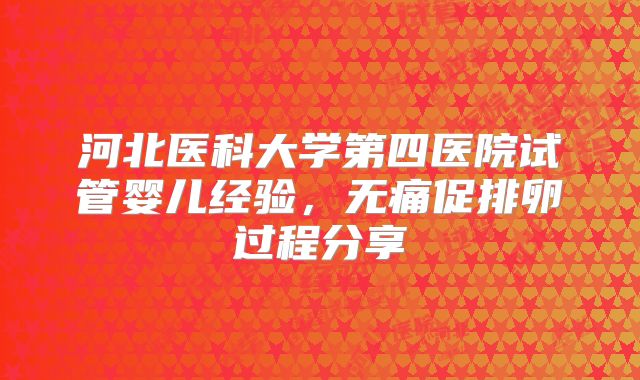 河北医科大学第四医院试管婴儿经验,无痛促排卵过程分享