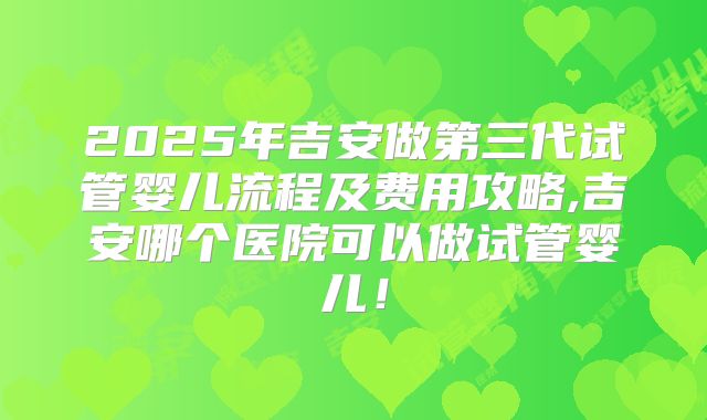 2025年吉安做第三代试管婴儿流程及费用攻略,吉安哪个医院可以做试管婴儿!