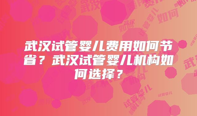 武汉试管婴儿费用如何节省？武汉试管婴儿机构如何选择？