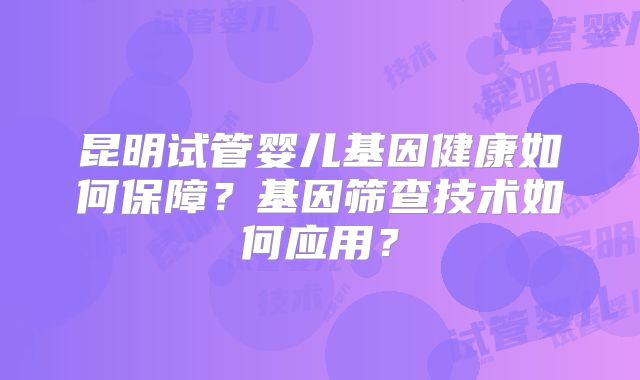 昆明试管婴儿基因健康如何保障?基因筛查技术如何应用?