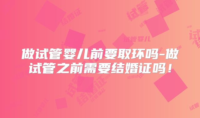 做试管婴儿前要取环吗-做试管之前需要结婚证吗!