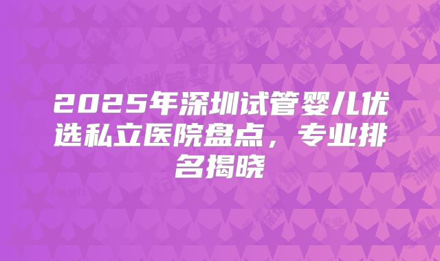 2025年深圳试管婴儿优选私立医院盘点,专业排名揭晓