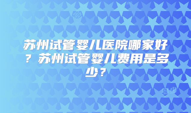 苏州试管婴儿医院哪家好?苏州试管婴儿费用是多少?