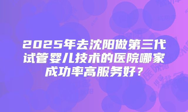 2025年去沈阳做第三代试管婴儿技术的医院哪家成功率高服务好？